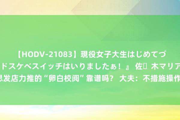 【HODV-21083】現役女子大生はじめてづくしのセックス 『私のドスケベスイッチはいりましたぁ！』 佐々木マリア 好意思发店力推的“卵白校阅”靠谱吗？ 大夫：不措施操作会产生甲醛，危害东谈主体健康