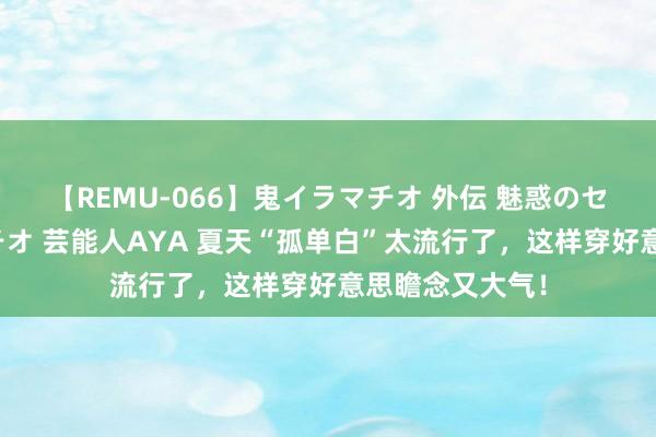 【REMU-066】鬼イラマチオ 外伝 魅惑のセクシーイラマチオ 芸能人AYA 夏天“孤单白”太流行了，这样穿好意思瞻念又大气！