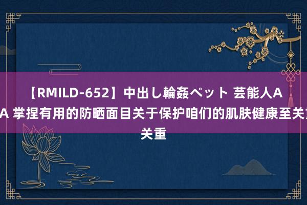 【RMILD-652】中出し輪姦ペット 芸能人AYA 掌捏有用的防晒面目关于保护咱们的肌肤健康至关重