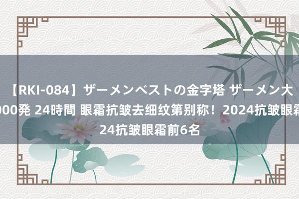 【RKI-084】ザーメンベストの金字塔 ザーメン大好き2000発 24時間 眼霜抗皱去细纹第别称！2024抗皱眼霜前6名