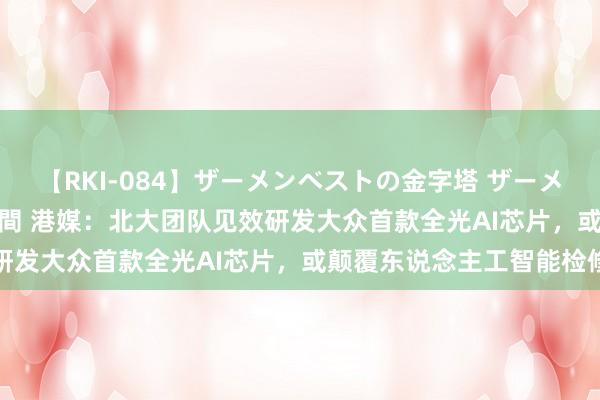 【RKI-084】ザーメンベストの金字塔 ザーメン大好き2000発 24時間 港媒：北大团队见效研发大众首款全光AI芯片，或颠覆东说念主工智能检修