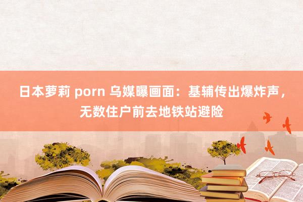 日本萝莉 porn 乌媒曝画面：基辅传出爆炸声，无数住户前去地铁站避险