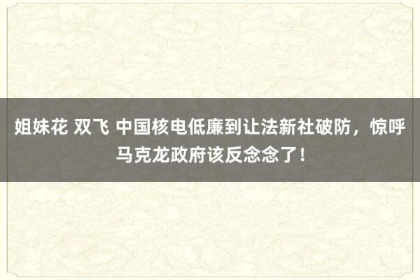 姐妹花 双飞 中国核电低廉到让法新社破防，惊呼马克龙政府该反念念了！