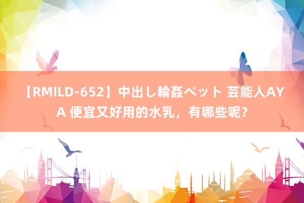 【RMILD-652】中出し輪姦ペット 芸能人AYA 便宜又好用的水乳，有哪些呢？