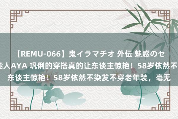 【REMU-066】鬼イラマチオ 外伝 魅惑のセクシーイラマチオ 芸能人AYA 巩俐的穿搭真的让东谈主惊艳！58岁依然不染发不穿老年装，毫无