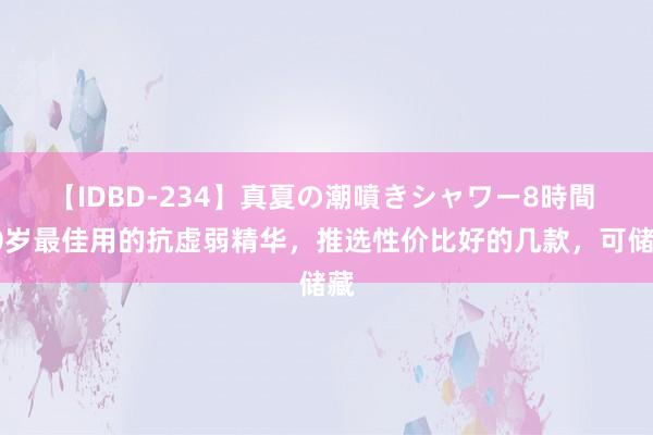 【IDBD-234】真夏の潮噴きシャワー8時間 50岁最佳用的抗虚弱精华，推选性价比好的几款，可储藏