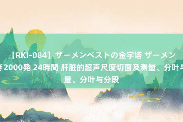 【RKI-084】ザーメンベストの金字塔 ザーメン大好き2000発 24時間 肝脏的超声尺度切面及测量、分叶与分段