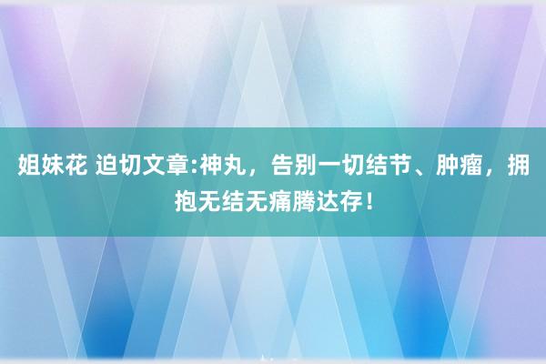 姐妹花 迫切文章:神丸，告别一切结节、肿瘤，拥抱无结无痛腾达存！