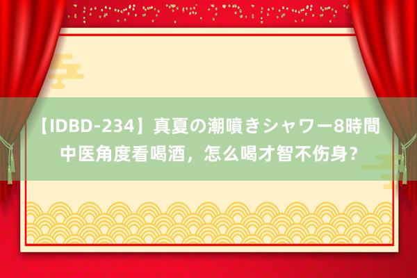 【IDBD-234】真夏の潮噴きシャワー8時間 中医角度看喝酒，怎么喝才智不伤身？