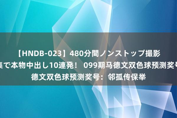 【HNDB-023】480分間ノンストップ撮影 ノーカット編集で本物中出し10連発！ 099期马德文双色球预测奖号：邻孤传保举