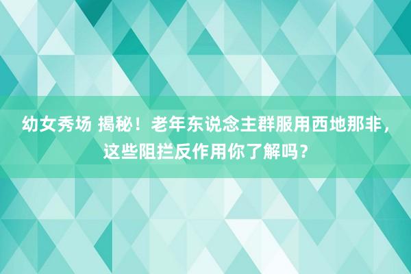 幼女秀场 揭秘！老年东说念主群服用西地那非，这些阻拦反作用你了解吗？