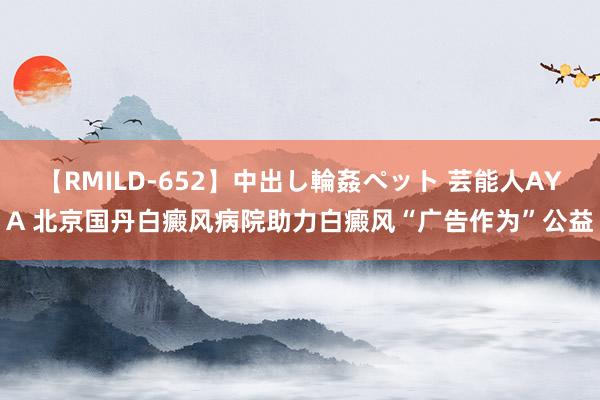 【RMILD-652】中出し輪姦ペット 芸能人AYA 北京国丹白癜风病院助力白癜风“广告作为”公益