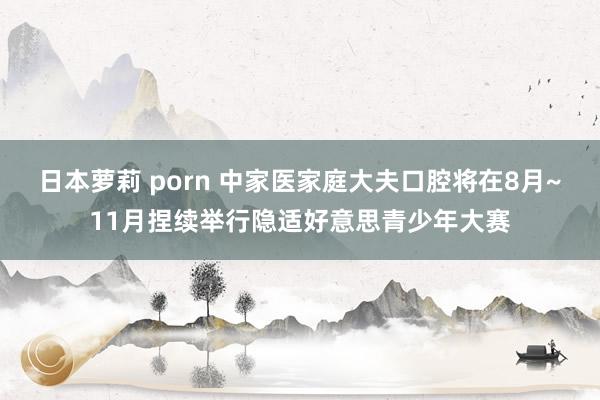 日本萝莉 porn 中家医家庭大夫口腔将在8月~11月捏续举行隐适好意思青少年大赛